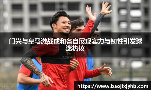 门兴与皇马激战成和各自展现实力与韧性引发球迷热议